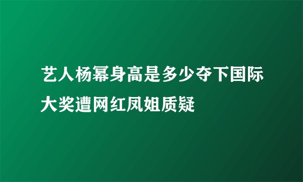 艺人杨幂身高是多少夺下国际大奖遭网红凤姐质疑