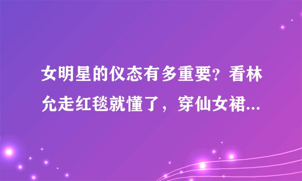 女明星的仪态有多重要？看林允走红毯就懂了，穿仙女裙都不管用