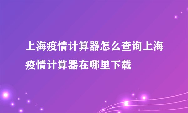 上海疫情计算器怎么查询上海疫情计算器在哪里下载