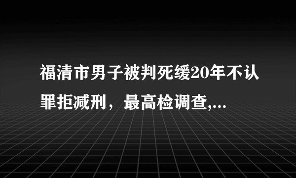 福清市男子被判死缓20年不认罪拒减刑，最高检调查, 你怎么看？