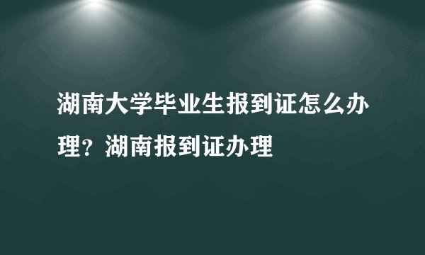湖南大学毕业生报到证怎么办理？湖南报到证办理