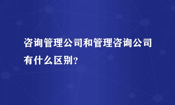 咨询管理公司和管理咨询公司有什么区别？