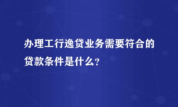 办理工行逸贷业务需要符合的贷款条件是什么？