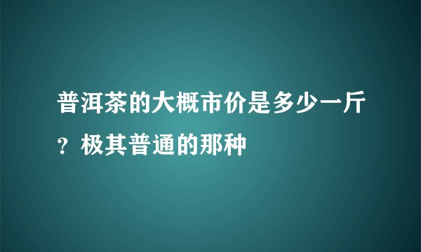 普洱茶的大概市价是多少一斤？极其普通的那种