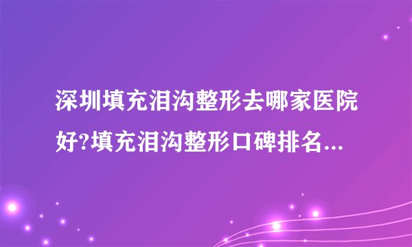 深圳填充泪沟整形去哪家医院好?填充泪沟整形口碑排名榜单推荐!