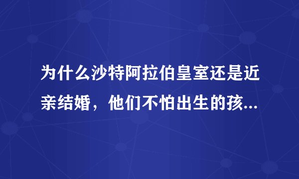 为什么沙特阿拉伯皇室还是近亲结婚，他们不怕出生的孩子有严重畸形吗？