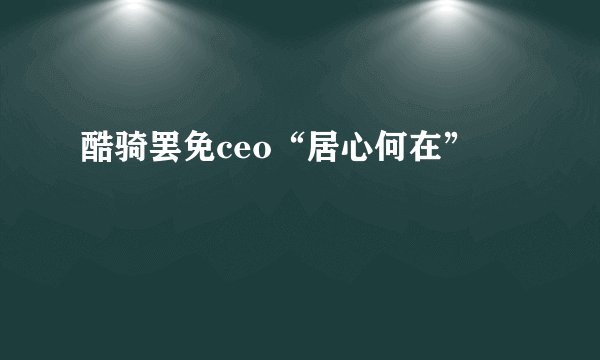 酷骑罢免ceo“居心何在”
