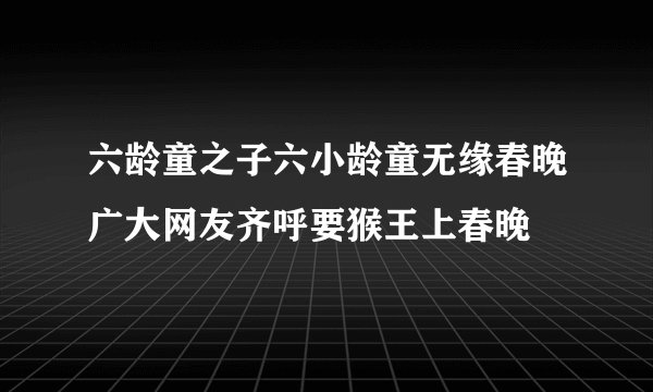 六龄童之子六小龄童无缘春晚广大网友齐呼要猴王上春晚