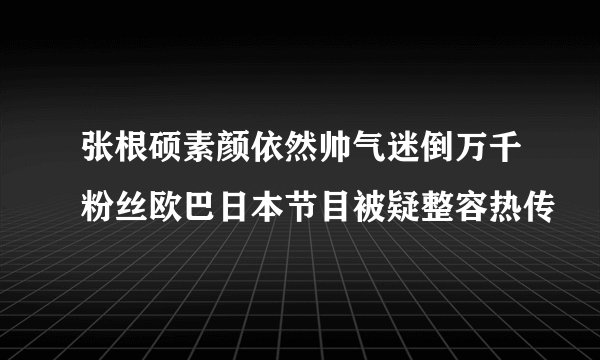 张根硕素颜依然帅气迷倒万千粉丝欧巴日本节目被疑整容热传