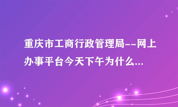 重庆市工商行政管理局--网上办事平台今天下午为什么打不开了