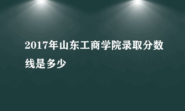 2017年山东工商学院录取分数线是多少