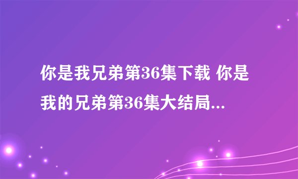 你是我兄弟第36集下载 你是我的兄弟第36集大结局 你是我的兄弟36集在线观看