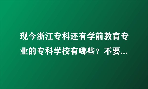 现今浙江专科还有学前教育专业的专科学校有哪些？不要复制，我都看过了，信息都已过时了。。。