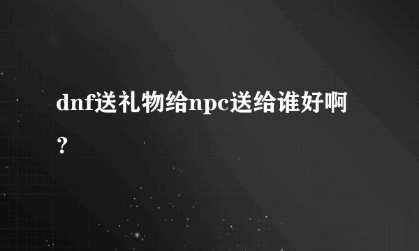 dnf送礼物给npc送给谁好啊？