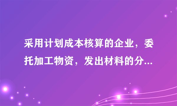 采用计划成本核算的企业，委托加工物资，发出材料的分录怎么做？