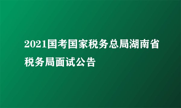 2021国考国家税务总局湖南省税务局面试公告
