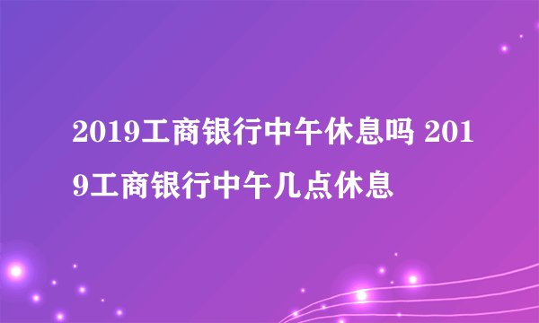 2019工商银行中午休息吗 2019工商银行中午几点休息