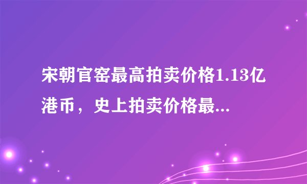 宋朝官窑最高拍卖价格1.13亿港币，史上拍卖价格最高的30件官窑瓷