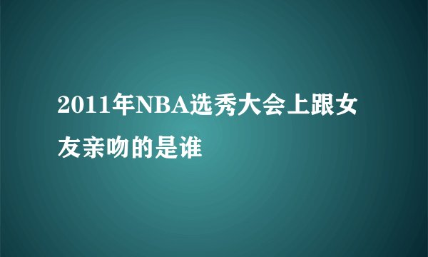 2011年NBA选秀大会上跟女友亲吻的是谁