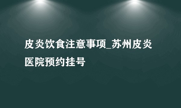 皮炎饮食注意事项_苏州皮炎医院预约挂号