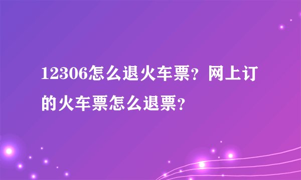 12306怎么退火车票？网上订的火车票怎么退票？
