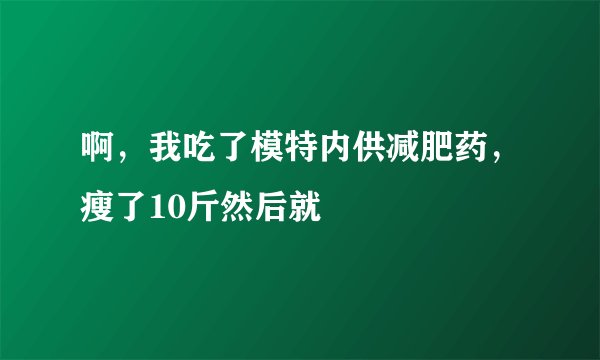 啊，我吃了模特内供减肥药，瘦了10斤然后就