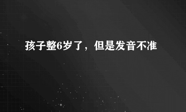 孩子整6岁了，但是发音不准