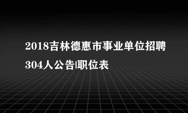 2018吉林德惠市事业单位招聘304人公告|职位表