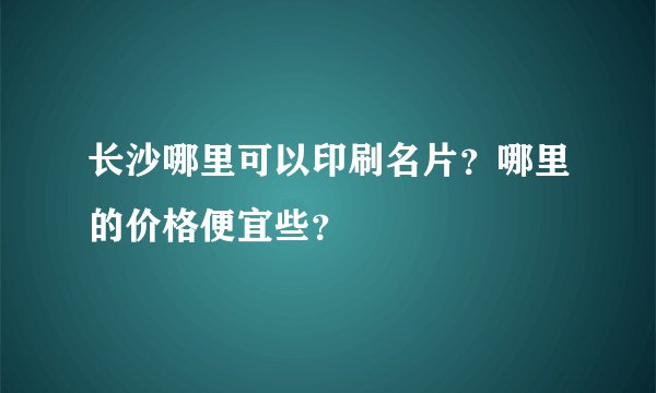 长沙哪里可以印刷名片？哪里的价格便宜些？