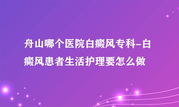 舟山哪个医院白癜风专科-白癜风患者生活护理要怎么做