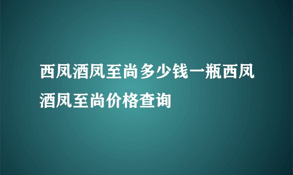 西凤酒凤至尚多少钱一瓶西凤酒凤至尚价格查询