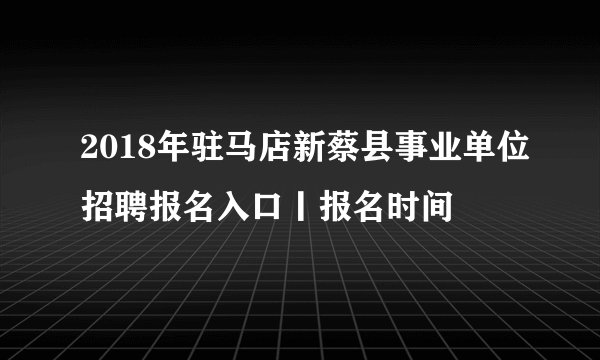 2018年驻马店新蔡县事业单位招聘报名入口丨报名时间
