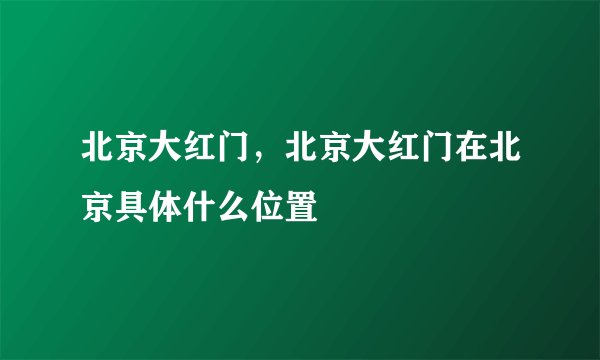 北京大红门，北京大红门在北京具体什么位置