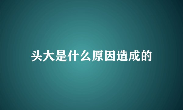 头大是什么原因造成的