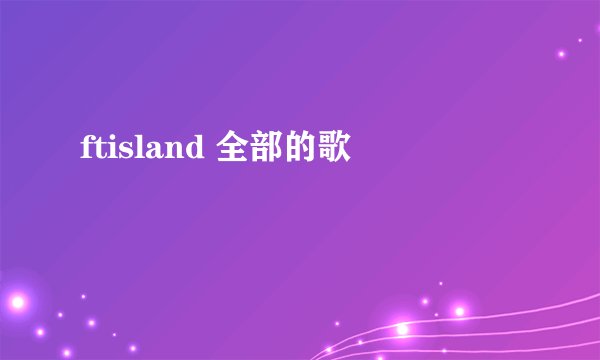 ftisland 全部的歌
