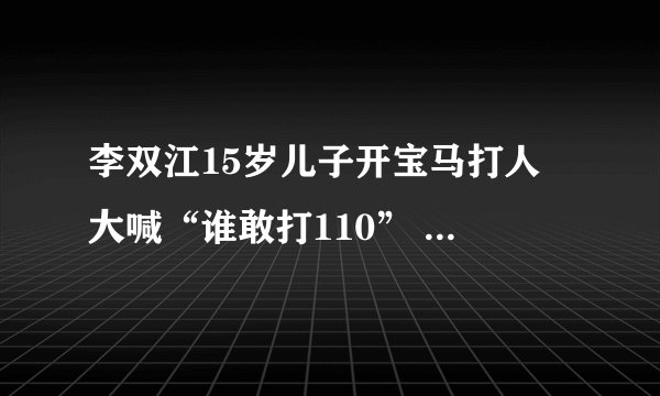 李双江15岁儿子开宝马打人 大喊“谁敢打110” 李双江“慰问”被打者时，被打者应该这样回答他们！