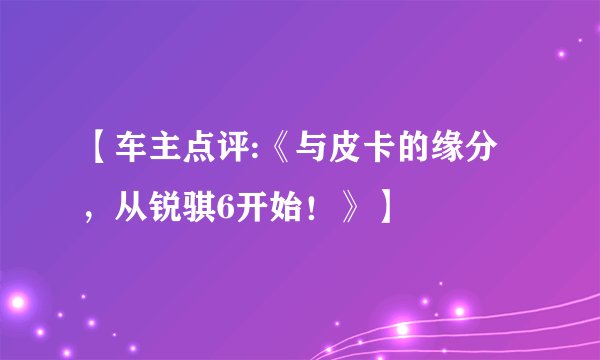 【车主点评:《与皮卡的缘分，从锐骐6开始！》】