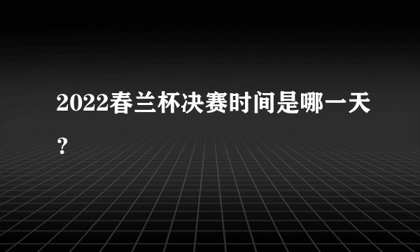 2022春兰杯决赛时间是哪一天？