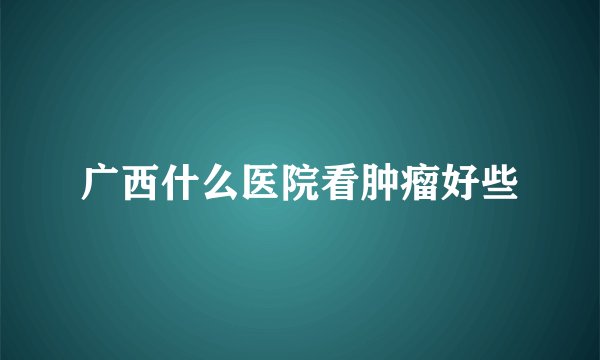 广西什么医院看肿瘤好些
