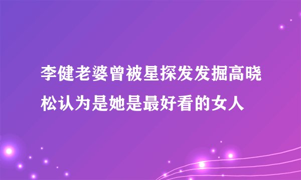 李健老婆曾被星探发发掘高晓松认为是她是最好看的女人