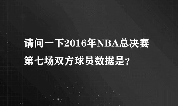 请问一下2016年NBA总决赛第七场双方球员数据是？