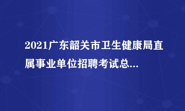 2021广东韶关市卫生健康局直属事业单位招聘考试总成绩及体检人员名单公告