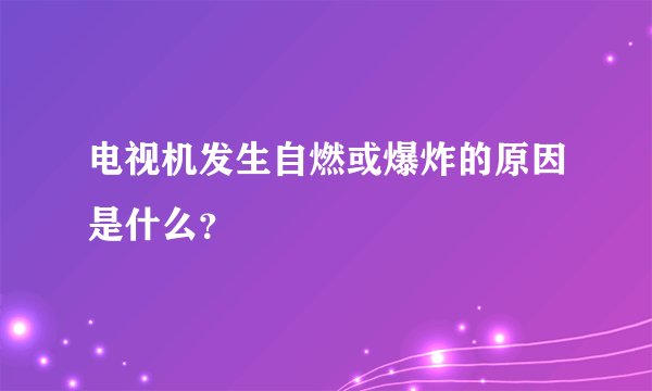 电视机发生自燃或爆炸的原因是什么？