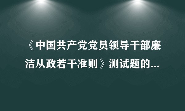 《中国共产党党员领导干部廉洁从政若干准则》测试题的答案 （分单选、多选、判断、简述）的那一套。