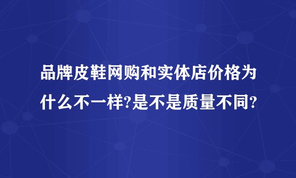 品牌皮鞋网购和实体店价格为什么不一样?是不是质量不同?