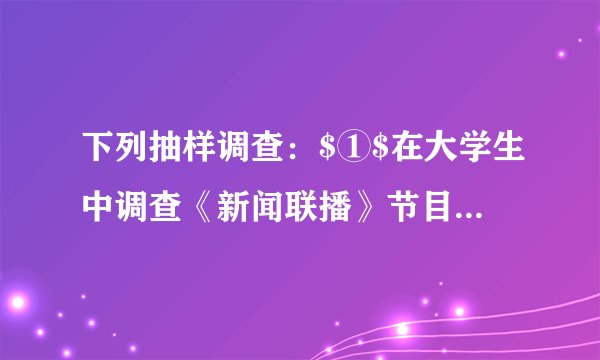 下列抽样调查：$①$在大学生中调查《新闻联播》节目的收视率；$②$在公园里调查老年人的健康状况；$③$在某一批电视机中随机抽取100台电视机进行试验这批电视机的质量。其中所选取的样本缺乏代表性的有_____.A.$①$B.$②$C.$①②$D.$①③$