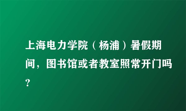 上海电力学院（杨浦）暑假期间，图书馆或者教室照常开门吗？
