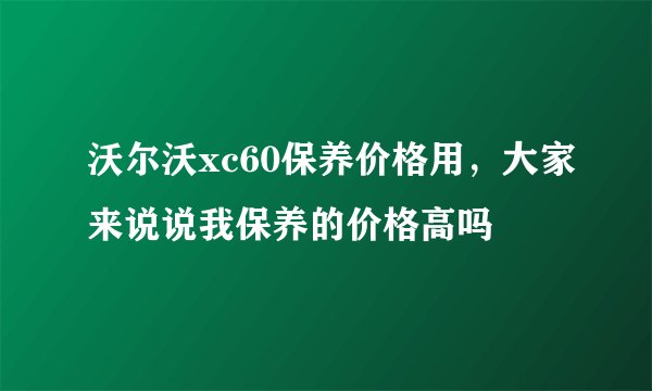 沃尔沃xc60保养价格用，大家来说说我保养的价格高吗