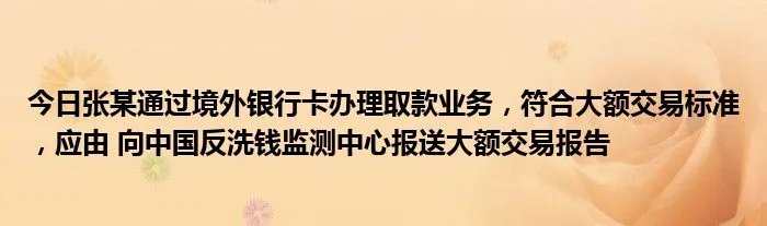 今日张某通过境外银行卡办理取款业务，符合大额交易标准，应由 向中国反洗钱监测中心报送大额交易报告
