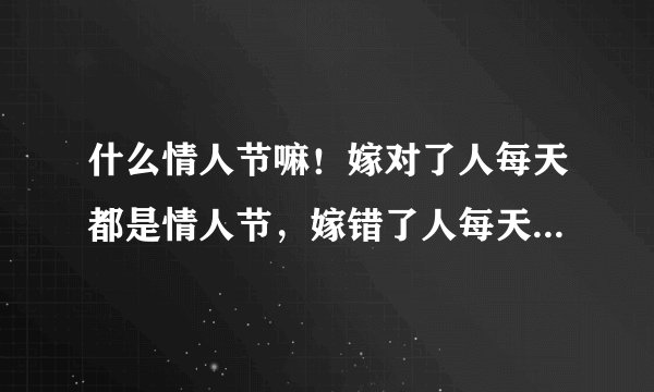 什么情人节嘛！嫁对了人每天都是情人节，嫁错了人每天都是世界末日，今天对我来说就是世界末日。每一天在